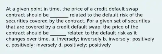 At a given point in time, the price of a credit default swap contract should be ________ related to the default risk of the securities covered by the contract. For a given set of securities that are covered by a credit default swap, the price of the contract should be _______ related to the default risk as it changes over time. a. inversely; inversely b. inversely; positively c. positively; inversely d. positively; positively