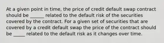 At a given point in time, the price of credit default swap contract should be ______ related to the default risk of the securities covered by the contract. For a given set of securities that are covered by a credit default swap the price of the contract should be _____ related to the default risk as it changes over time.