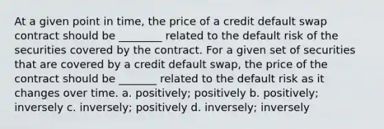 At a given point in time, the price of a credit default swap contract should be ________ related to the default risk of the securities covered by the contract. For a given set of securities that are covered by a credit default swap, the price of the contract should be _______ related to the default risk as it changes over time. a. positively; positively b. positively; inversely c. inversely; positively d. inversely; inversely