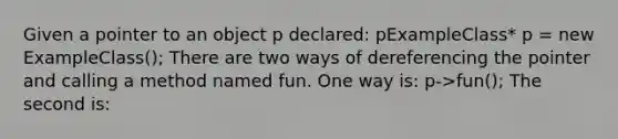 Given a pointer to an object p declared: pExampleClass* p = new ExampleClass(); There are two ways of dereferencing the pointer and calling a method named fun. One way is: p->fun(); The second is: