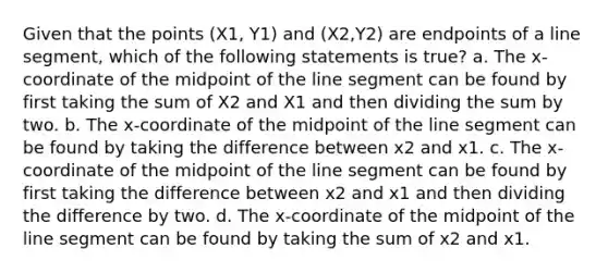 Given that the points (X1, Y1) and (X2,Y2) are endpoints of a line​ segment, which of the following statements is​ true? a. The x​-coordinate of the midpoint of the line segment can be found by first taking the sum of X2 and X1 and then dividing the sum by two. b. The x​-coordinate of the midpoint of the line segment can be found by taking the difference between x2 and x1. c. The x​-coordinate of the midpoint of the line segment can be found by first taking the difference between x2 and x1 and then dividing the difference by two. d. The x​-coordinate of the midpoint of the line segment can be found by taking the sum of x2 and x1.