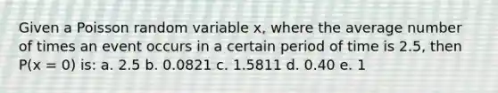 Given a Poisson random variable x, where the average number of times an event occurs in a certain period of time is 2.5, then P(x = 0) is: a. 2.5 b. 0.0821 c. 1.5811 d. 0.40 e. 1