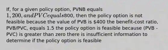 If, for a given policy option, PVNB equals 1,200, and PVC equals800, then the policy option is not feasible because the value of PVB is 400 the benefit-cost ratio, PVB/PVC, equals 1.5 the policy option is feasible because (PVB - PVC) is <a href='https://www.questionai.com/knowledge/ktgHnBD4o3-greater-than' class='anchor-knowledge'>greater than</a> zero there is insufficient information to determine if the policy option is feasible