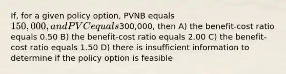 If, for a given policy option, PVNB equals 150,000, and PVC equals300,000, then A) the benefit-cost ratio equals 0.50 B) the benefit-cost ratio equals 2.00 C) the benefit-cost ratio equals 1.50 D) there is insufficient information to determine if the policy option is feasible