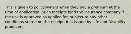 This is given to policyowners when they pay a premium at the time of application. Such receipts bind the insurance company if the risk is approved as applied for, subject to any other conditions stated on the receipt. It is issued by Life and Disability producers.