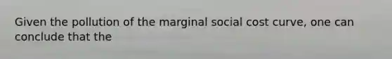 Given the pollution of the marginal social cost curve, one can conclude that the