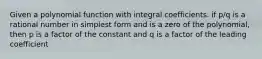 Given a polynomial function with integral coefficients. if p/q is a rational number in simplest form and is a zero of the polynomial, then p is a factor of the constant and q is a factor of the leading coefficient