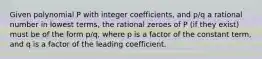 Given polynomial P with integer coefficients, and p/q a rational number in lowest terms, the rational zeroes of P (if they exist) must be of the form p/q, where p is a factor of the constant term, and q is a factor of the leading coefficient.