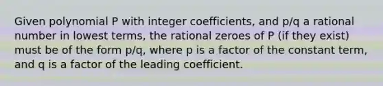 Given polynomial P with integer coefficients, and p/q a rational number in lowest terms, the rational zeroes of P (if they exist) must be of the form p/q, where p is a factor of the constant term, and q is a factor of the leading coefficient.