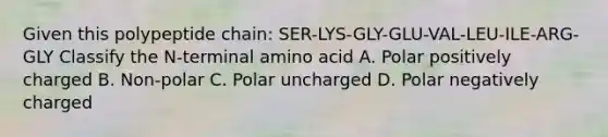 Given this polypeptide chain: SER-LYS-GLY-GLU-VAL-LEU-ILE-ARG-GLY Classify the N-terminal amino acid A. Polar positively charged B. Non-polar C. Polar uncharged D. Polar negatively charged