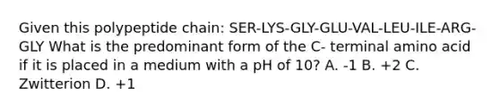 Given this polypeptide chain: SER-LYS-GLY-GLU-VAL-LEU-ILE-ARG-GLY What is the predominant form of the C- terminal amino acid if it is placed in a medium with a pH of 10? A. -1 B. +2 C. Zwitterion D. +1