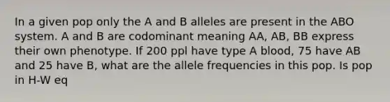 In a given pop only the A and B alleles are present in the ABO system. A and B are codominant meaning AA, AB, BB express their own phenotype. If 200 ppl have type A blood, 75 have AB and 25 have B, what are the allele frequencies in this pop. Is pop in H-W eq