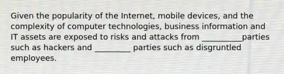 Given the popularity of the Internet, mobile devices, and the complexity of computer technologies, business information and IT assets are exposed to risks and attacks from __________parties such as hackers and _________ parties such as disgruntled employees.