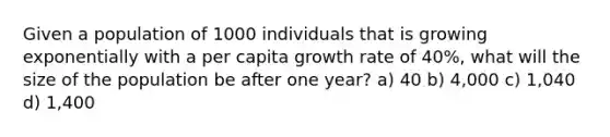 Given a population of 1000 individuals that is growing exponentially with a per capita growth rate of 40%, what will the size of the population be after one year? a) 40 b) 4,000 c) 1,040 d) 1,400