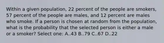 Within a given population, 22 percent of the people are smokers, 57 percent of the people are males, and 12 percent are males who smoke. If a person is chosen at random from the population, what is the probability that the selected person is either a male or a smoker? Select one: A..43 B..79 C..67 D..22