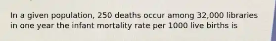 In a given population, 250 deaths occur among 32,000 libraries in one year the infant mortality rate per 1000 live births is