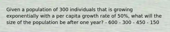 Given a population of 300 individuals that is growing exponentially with a per capita growth rate of 50%, what will the size of the population be after one year? - 600 - 300 - 450 - 150