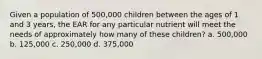 Given a population of 500,000 children between the ages of 1 and 3 years, the EAR for any particular nutrient will meet the needs of approximately how many of these children? a. 500,000 b. 125,000 c. 250,000 d. 375,000