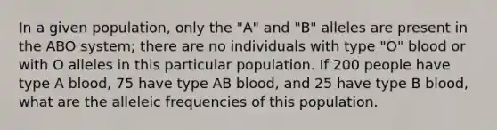 In a given population, only the "A" and "B" alleles are present in the ABO system; there are no individuals with type "O" blood or with O alleles in this particular population. If 200 people have type A blood, 75 have type AB blood, and 25 have type B blood, what are the alleleic frequencies of this population.