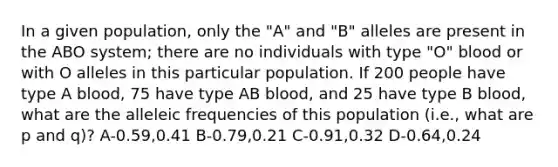 In a given population, only the "A" and "B" alleles are present in the ABO system; there are no individuals with type "O" blood or with O alleles in this particular population. If 200 people have type A blood, 75 have type AB blood, and 25 have type B blood, what are the alleleic frequencies of this population (i.e., what are p and q)? A-0.59,0.41 B-0.79,0.21 C-0.91,0.32 D-0.64,0.24