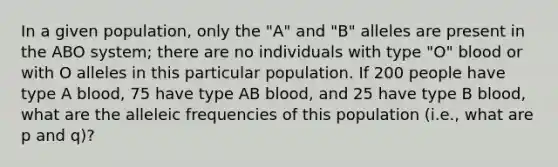 In a given population, only the "A" and "B" alleles are present in the ABO system; there are no individuals with type "O" blood or with O alleles in this particular population. If 200 people have type A blood, 75 have type AB blood, and 25 have type B blood, what are the alleleic frequencies of this population (i.e., what are p and q)?