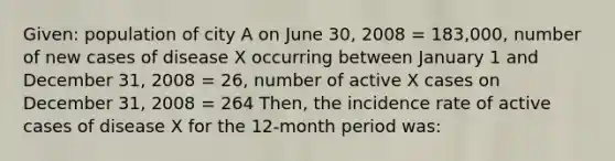 Given: population of city A on June 30, 2008 = 183,000, number of new cases of disease X occurring between January 1 and December 31, 2008 = 26, number of active X cases on December 31, 2008 = 264 Then, the incidence rate of active cases of disease X for the 12-month period was: