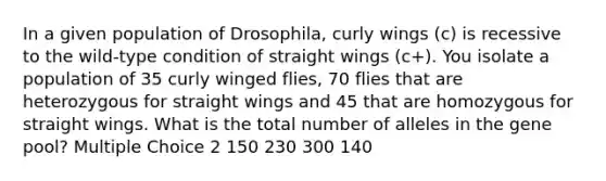 In a given population of Drosophila, curly wings (c) is recessive to the wild-type condition of straight wings (c+). You isolate a population of 35 curly winged flies, 70 flies that are heterozygous for straight wings and 45 that are homozygous for straight wings. What is the total number of alleles in the gene pool? Multiple Choice 2 150 230 300 140