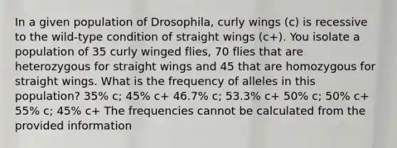 In a given population of Drosophila, curly wings (c) is recessive to the wild-type condition of straight wings (c+). You isolate a population of 35 curly winged flies, 70 flies that are heterozygous for straight wings and 45 that are homozygous for straight wings. What is the frequency of alleles in this population? 35% c; 45% c+ 46.7% c; 53.3% c+ 50% c; 50% c+ 55% c; 45% c+ The frequencies cannot be calculated from the provided information