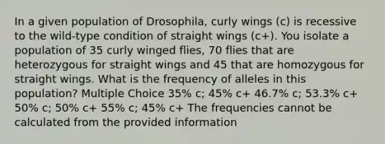 In a given population of Drosophila, curly wings (c) is recessive to the wild-type condition of straight wings (c+). You isolate a population of 35 curly winged flies, 70 flies that are heterozygous for straight wings and 45 that are homozygous for straight wings. What is the frequency of alleles in this population? Multiple Choice 35% c; 45% c+ 46.7% c; 53.3% c+ 50% c; 50% c+ 55% c; 45% c+ The frequencies cannot be calculated from the provided information