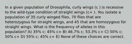 In a given population of Drosophila, curly wings (c ) is recessive to the wild-type condition of straight wings (c+ ). You isolate a population of 35 curly winged flies, 70 flies that are heterozygous for straight wings, and 45 that are homozygous for straight wings. What is the frequency of alleles in this population? A) 35% c; 45% c+ B) 46.7% c; 53.3% c+ C) 50% c; 50% c+ D) 55% c; 45% c+ E) None of these choices are correct.