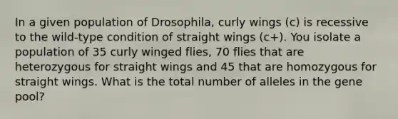 In a given population of Drosophila, curly wings (c) is recessive to the wild-type condition of straight wings (c+). You isolate a population of 35 curly winged flies, 70 flies that are heterozygous for straight wings and 45 that are homozygous for straight wings. What is the total number of alleles in the gene pool?