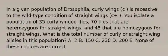 In a given population of Drosophila, curly wings (c ) is recessive to the wild-type condition of straight wings (c+ ). You isolate a population of 35 curly winged flies, 70 flies that are heterozygous for straight wings, and 45 that are homozygous for straight wings. What is the total number of curly or straight wing alleles in this population? A. 2 B. 150 C. 230 D. 300 E. None of these choices are correct