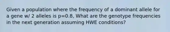 Given a population where the frequency of a dominant allele for a gene w/ 2 alleles is p=0.8, What are the genotype frequencies in the next generation assuming HWE conditions?