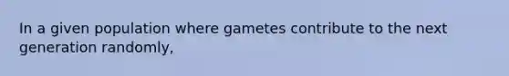 In a given population where gametes contribute to the next generation randomly,