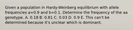 Given a population in Hardy-Weinberg equilibrium with allele frequencies a=0.9 and b=0.1. Determine the frequency of the aa genotype. A. 0.18 B. 0.81 C. 0.03 D. 0.9 E. This can't be determined because it's unclear which is dominant.