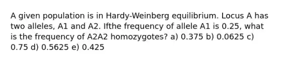 A given population is in Hardy-Weinberg equilibrium. Locus A has two alleles, A1 and A2. Ifthe frequency of allele A1 is 0.25, what is the frequency of A2A2 homozygotes? a) 0.375 b) 0.0625 c) 0.75 d) 0.5625 e) 0.425