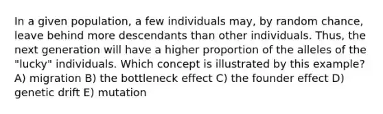 In a given population, a few individuals may, by random chance, leave behind more descendants than other individuals. Thus, the next generation will have a higher proportion of the alleles of the "lucky" individuals. Which concept is illustrated by this example? A) migration B) the bottleneck effect C) the founder effect D) genetic drift E) mutation