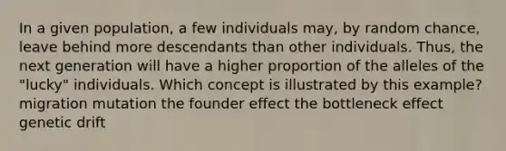 In a given population, a few individuals may, by random chance, leave behind more descendants than other individuals. Thus, the next generation will have a higher proportion of the alleles of the "lucky" individuals. Which concept is illustrated by this example? migration mutation the founder effect the bottleneck effect genetic drift