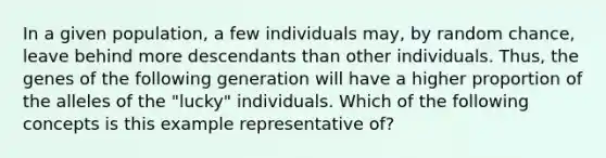 In a given population, a few individuals may, by random chance, leave behind more descendants than other individuals. Thus, the genes of the following generation will have a higher proportion of the alleles of the "lucky" individuals. Which of the following concepts is this example representative of?