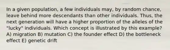 In a given population, a few individuals may, by random chance, leave behind more descendants than other individuals. Thus, the next generation will have a higher proportion of the alleles of the "lucky" individuals. Which concept is illustrated by this example? A) migration B) mutation C) the founder effect D) the bottleneck effect E) genetic drift