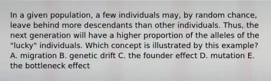 In a given population, a few individuals may, by random chance, leave behind more descendants than other individuals. Thus, the next generation will have a higher proportion of the alleles of the "lucky" individuals. Which concept is illustrated by this example? A. migration B. genetic drift C. the founder effect D. mutation E. the bottleneck effect