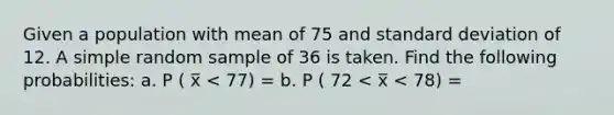 Given a population with mean of 75 and standard deviation of 12. A simple random sample of 36 is taken. Find the following probabilities: a. P ( x̅ < 77) = b. P ( 72 < x̅ < 78) =