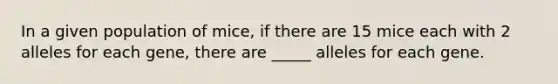 In a given population of mice, if there are 15 mice each with 2 alleles for each gene, there are _____ alleles for each gene.