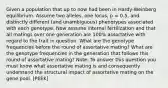 Given a population that up to now had been in Hardy-Weinberg equilibrium. Assume two alleles, one locus, p = 0.5, and distinctly different (and unambiguous) phenotypes associated with each genotype. Now assume internal fertilization and that all matings over one generation are 100% assortative with regard to the trait in question. What are the genotype frequencies before the round of assortative mating? What are the genotype frequencies in the generation that follows this round of assortative mating? Note: To answer this question you must know what assortative mating is and consequently understand the structural impact of assortative mating on the gene pool. [PEEK]