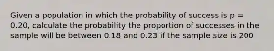 Given a population in which the probability of success is p = 0.20, calculate the probability the proportion of successes in the sample will be between 0.18 and 0.23 if the sample size is 200