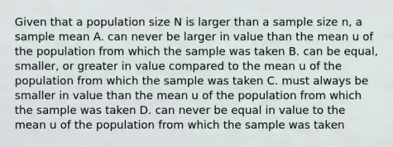 Given that a population size N is larger than a sample size n, a sample mean A. can never be larger in value than the mean u of the population from which the sample was taken B. can be equal, smaller, or greater in value compared to the mean u of the population from which the sample was taken C. must always be smaller in value than the mean u of the population from which the sample was taken D. can never be equal in value to the mean u of the population from which the sample was taken