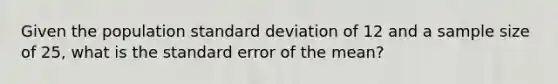 Given the population standard deviation of 12 and a sample size of 25, what is the standard error of the mean?