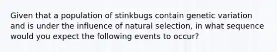 Given that a population of stinkbugs contain genetic variation and is under the influence of natural selection, in what sequence would you expect the following events to occur?