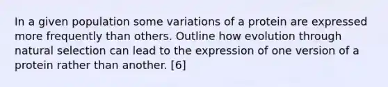 In a given population some variations of a protein are expressed more frequently than others. Outline how evolution through natural selection can lead to the expression of one version of a protein rather than another. [6]