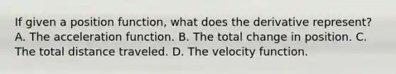 If given a position function, what does the derivative represent? A. The acceleration function. B. The total change in position. C. The total distance traveled. D. The velocity function.